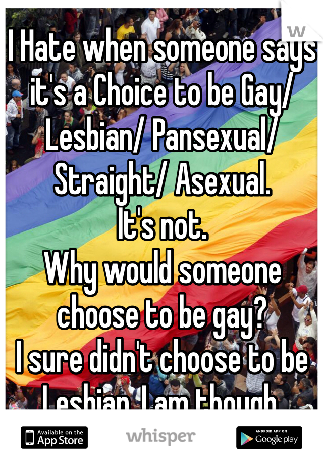 I Hate when someone says it's a Choice to be Gay/ Lesbian/ Pansexual/ Straight/ Asexual.
It's not.
Why would someone choose to be gay?
I sure didn't choose to be Lesbian. I am though.