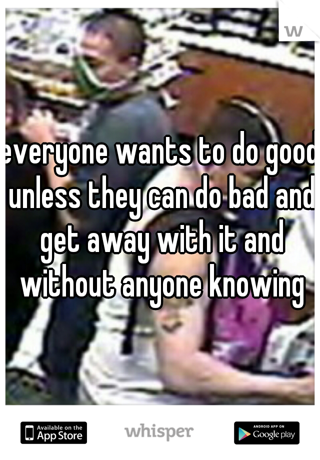 everyone wants to do good unless they can do bad and get away with it and without anyone knowing