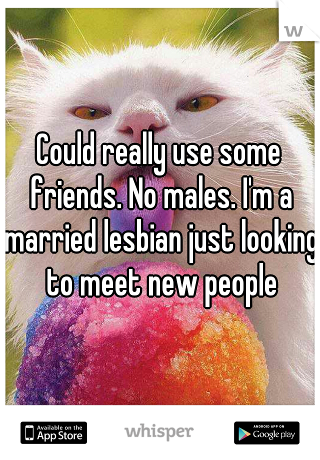 Could really use some friends. No males. I'm a married lesbian just looking to meet new people