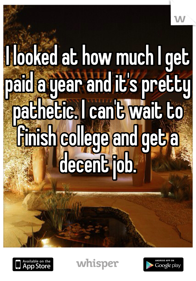 I looked at how much I get paid a year and it's pretty pathetic. I can't wait to finish college and get a decent job. 