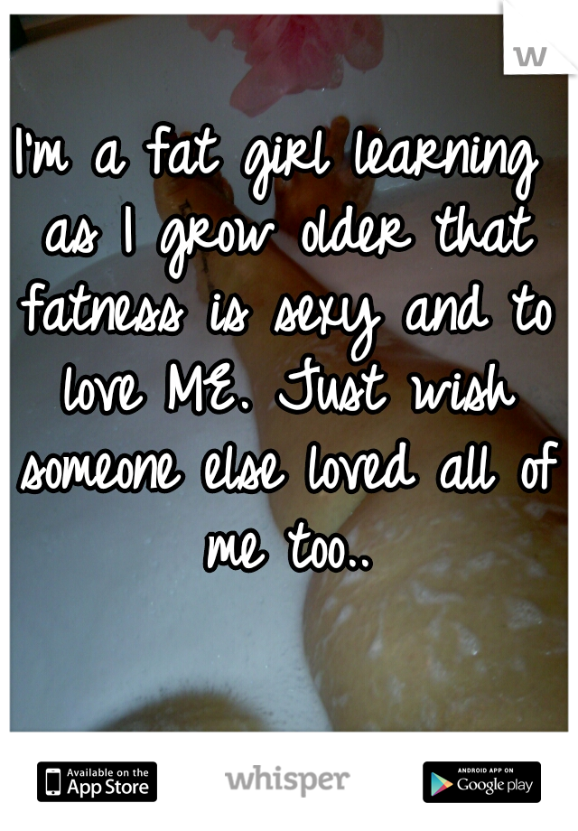 I'm a fat girl learning as I grow older that fatness is sexy and to love ME. Just wish someone else loved all of me too..