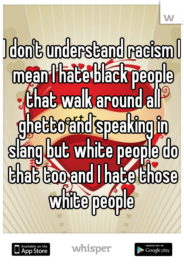 I don't understand racism I mean I hate black people that walk around all ghetto and speaking in slang but white people do that too and I hate those white people 