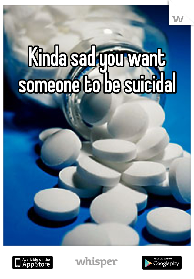 Kinda sad you want someone to be suicidal 