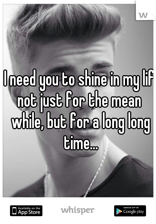 I need you to shine in my life
not just for the mean while, but for a long long time...