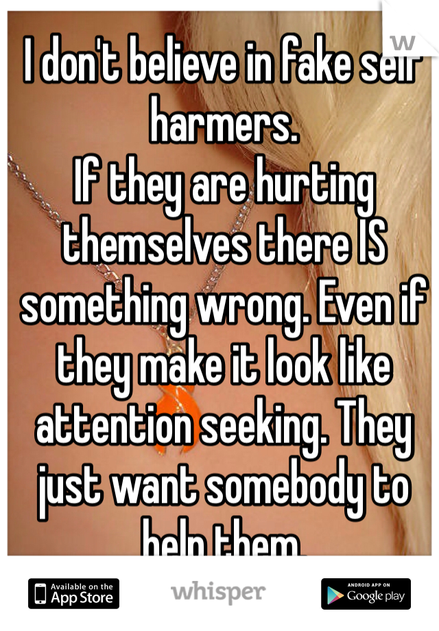 I don't believe in fake self harmers. 
If they are hurting themselves there IS something wrong. Even if they make it look like attention seeking. They just want somebody to help them.