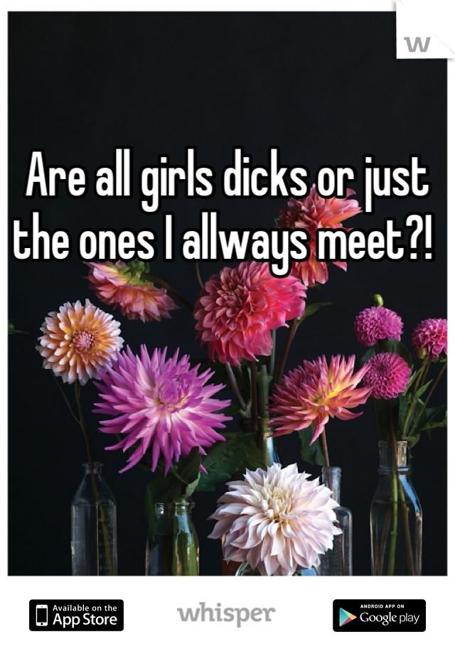 Are all girls dicks or just the ones I allways meet?! 