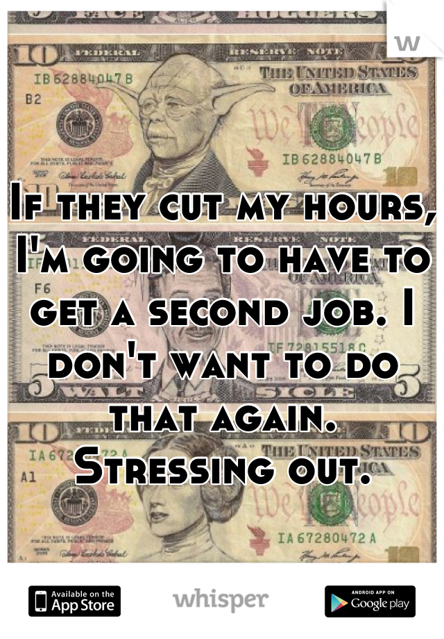 If they cut my hours, I'm going to have to get a second job. I don't want to do that again. Stressing out.