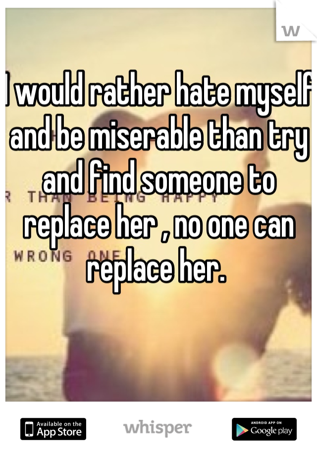 I would rather hate myself and be miserable than try and find someone to replace her , no one can replace her. 