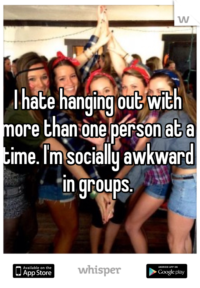 I hate hanging out with more than one person at a time. I'm socially awkward in groups. 