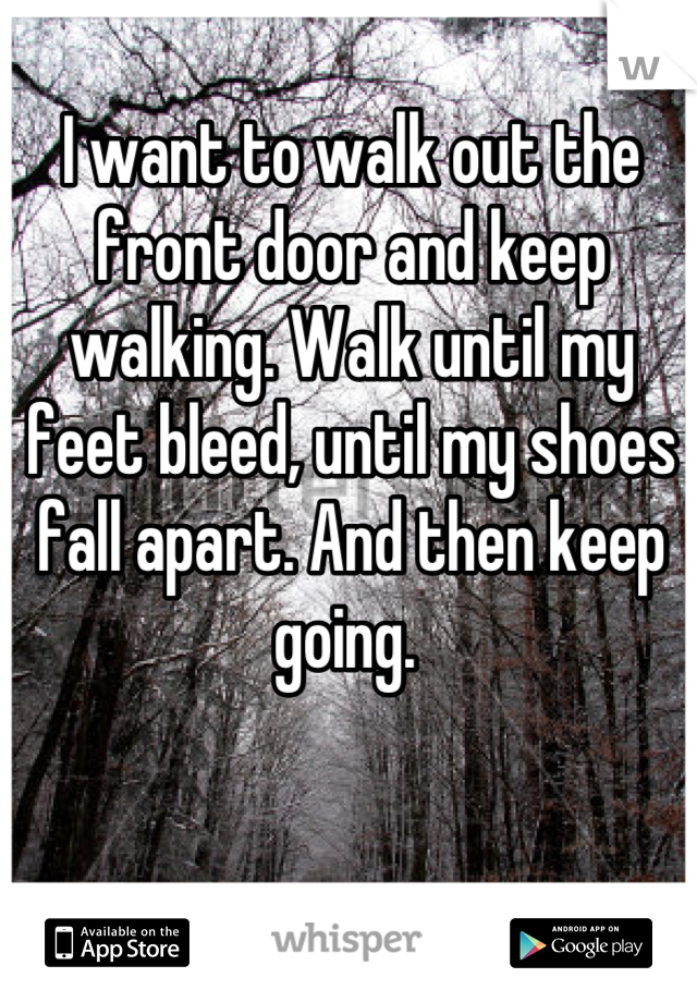 I want to walk out the front door and keep walking. Walk until my feet bleed, until my shoes fall apart. And then keep going. 