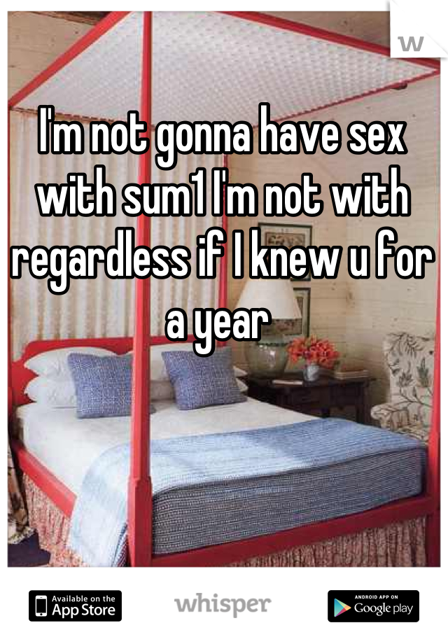 I'm not gonna have sex with sum1 I'm not with regardless if I knew u for a year 