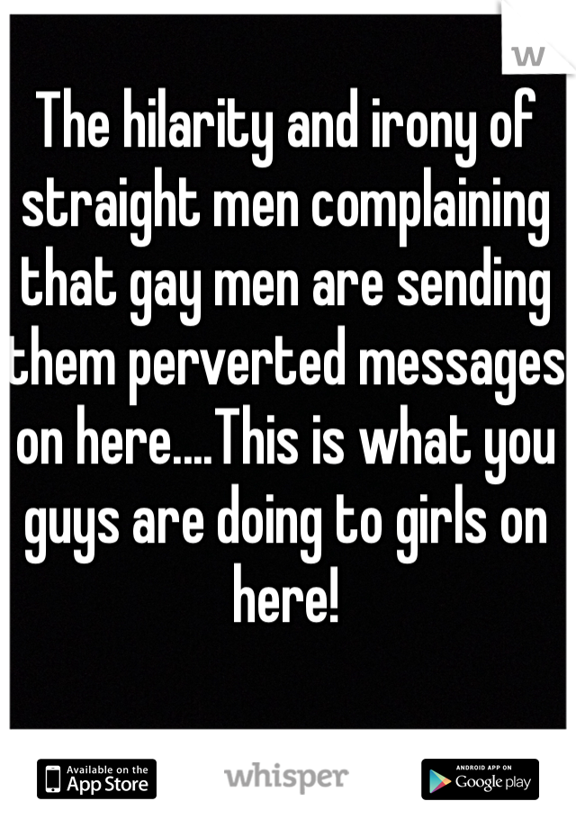 The hilarity and irony of straight men complaining that gay men are sending them perverted messages on here....This is what you guys are doing to girls on here!