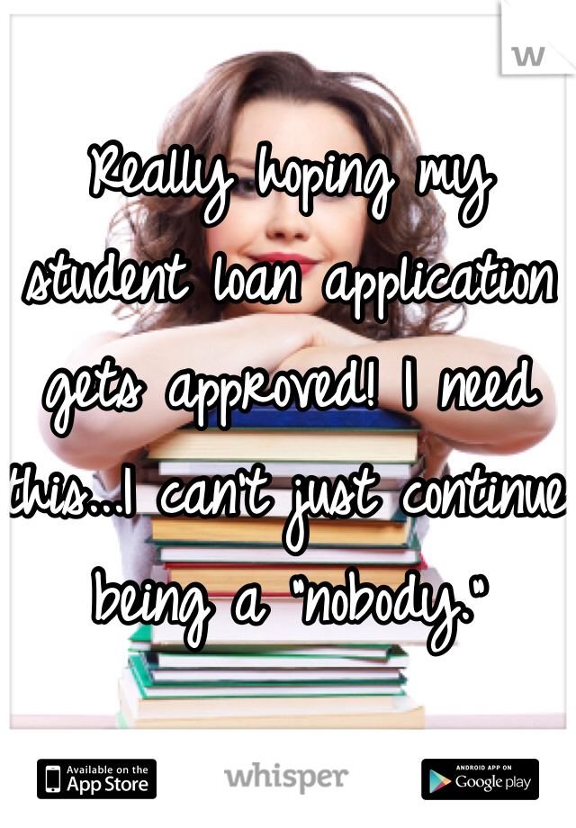 Really hoping my student loan application gets approved! I need this...I can't just continue being a "nobody." 