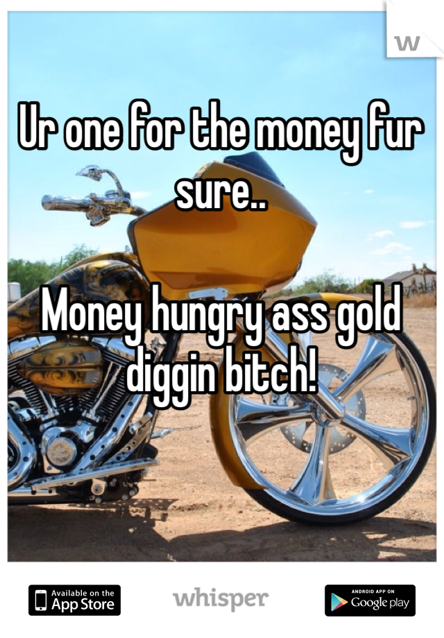 Ur one for the money fur sure.. 

Money hungry ass gold diggin bitch! 