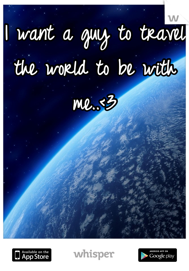 I want a guy to travel the world to be with me..<3