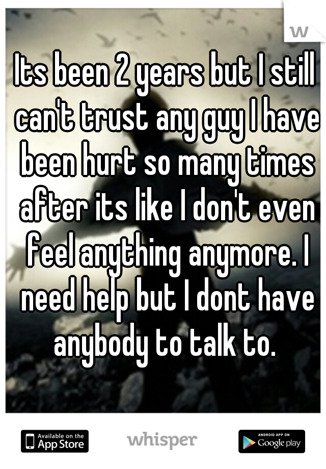 Its been 2 years but I still can't trust any guy I have been hurt so many times after its like I don't even feel anything anymore. I need help but I dont have anybody to talk to. 