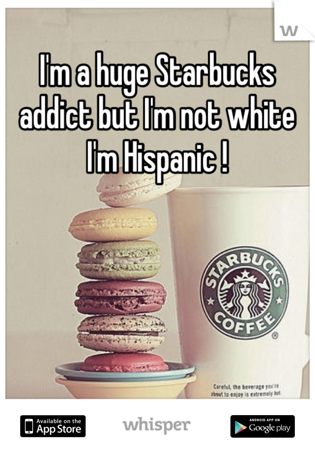 I'm a huge Starbucks addict but I'm not white I'm Hispanic ! 
