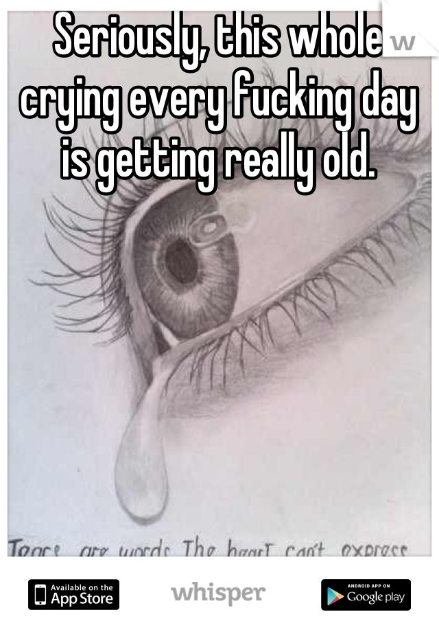 Seriously, this whole crying every fucking day is getting really old.
