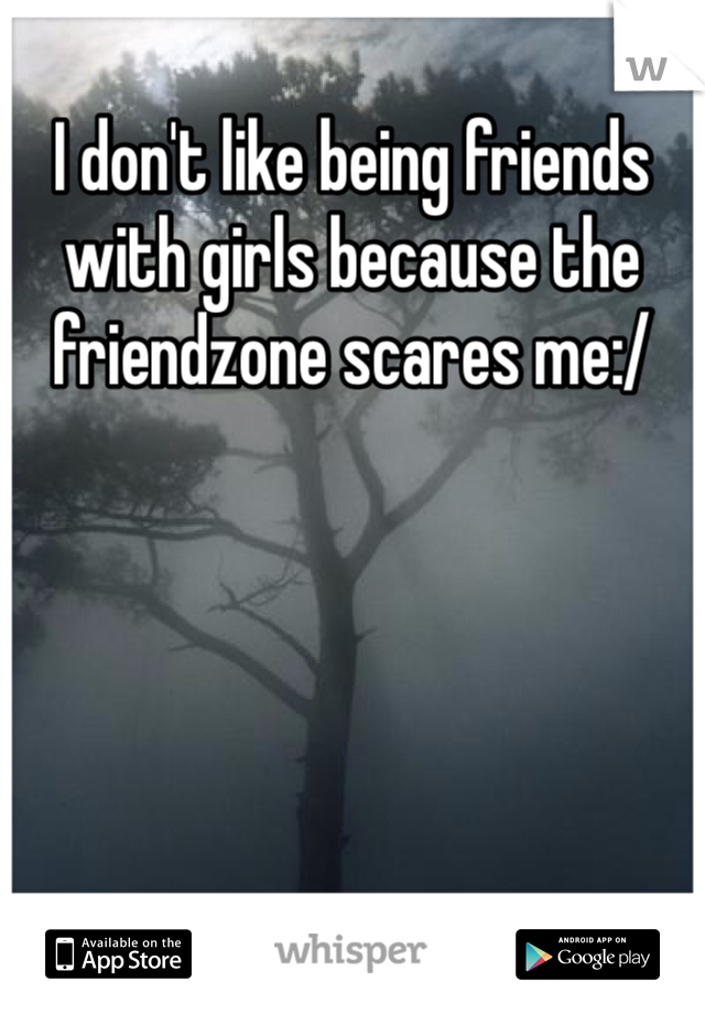 I don't like being friends with girls because the friendzone scares me:/