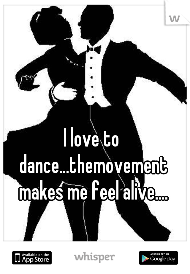 I love to dance...themovement makes me feel alive....