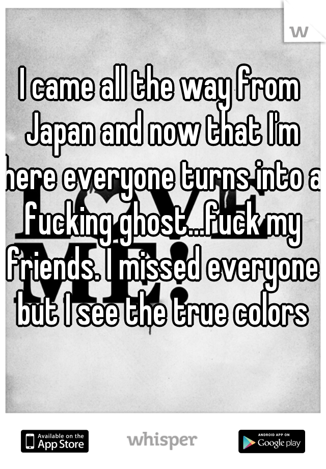 I came all the way from Japan and now that I'm here everyone turns into a fucking ghost...fuck my friends. I missed everyone but I see the true colors