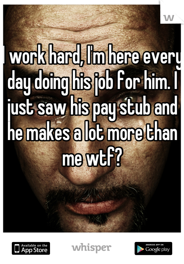 I work hard, I'm here every day doing his job for him. I just saw his pay stub and he makes a lot more than me wtf?