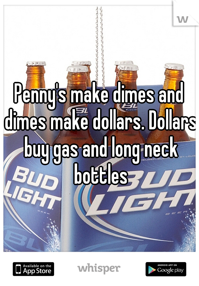 Penny's make dimes and dimes make dollars. Dollars buy gas and long neck bottles