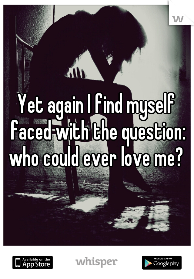 Yet again I find myself faced with the question: who could ever love me? 