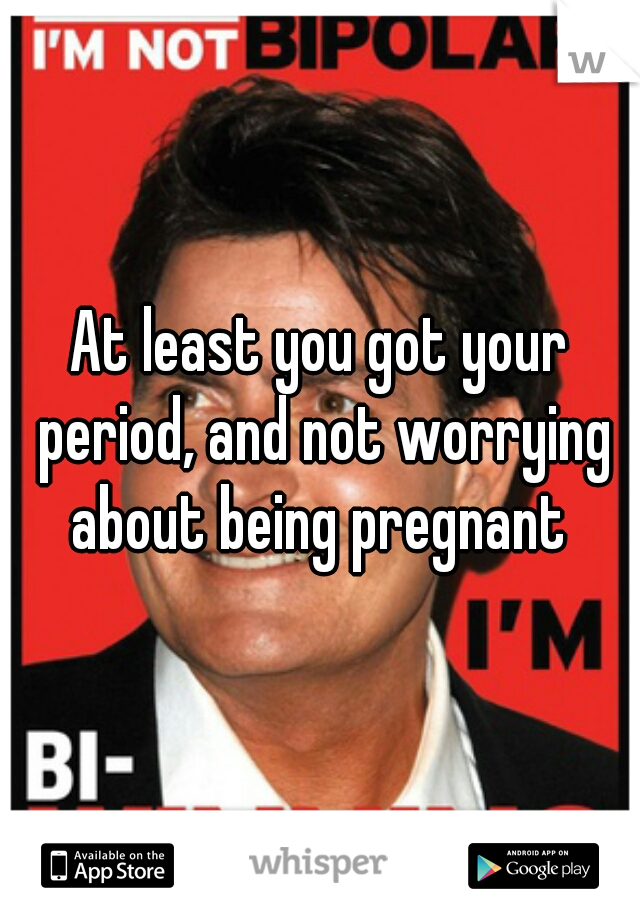 At least you got your period, and not worrying about being pregnant 