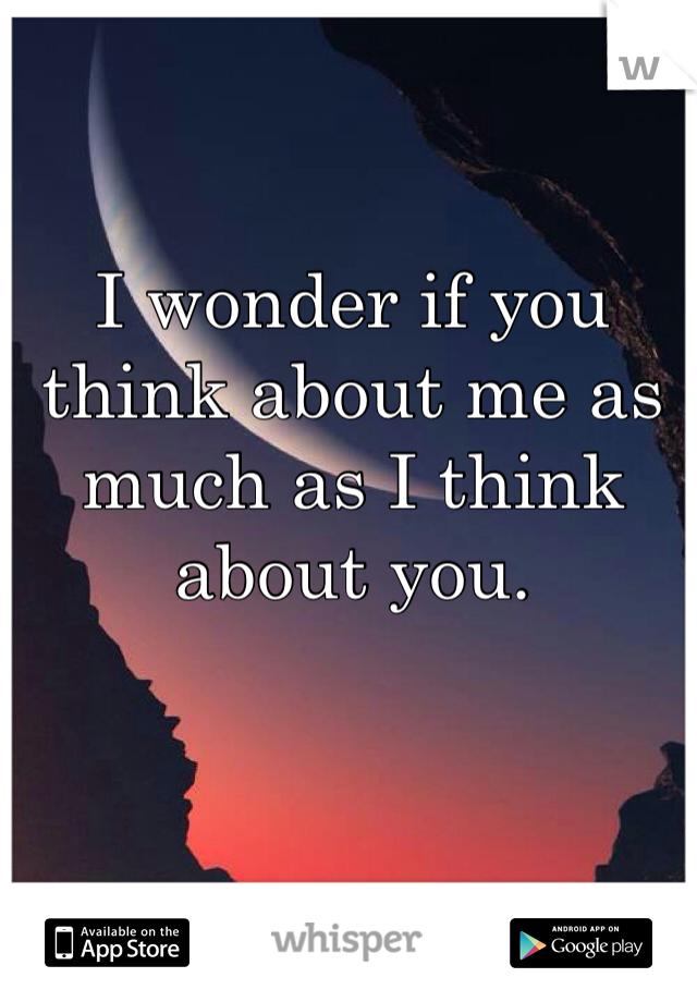 I wonder if you think about me as much as I think about you.