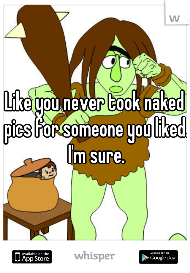 Like you never took naked pics for someone you liked. I'm sure.