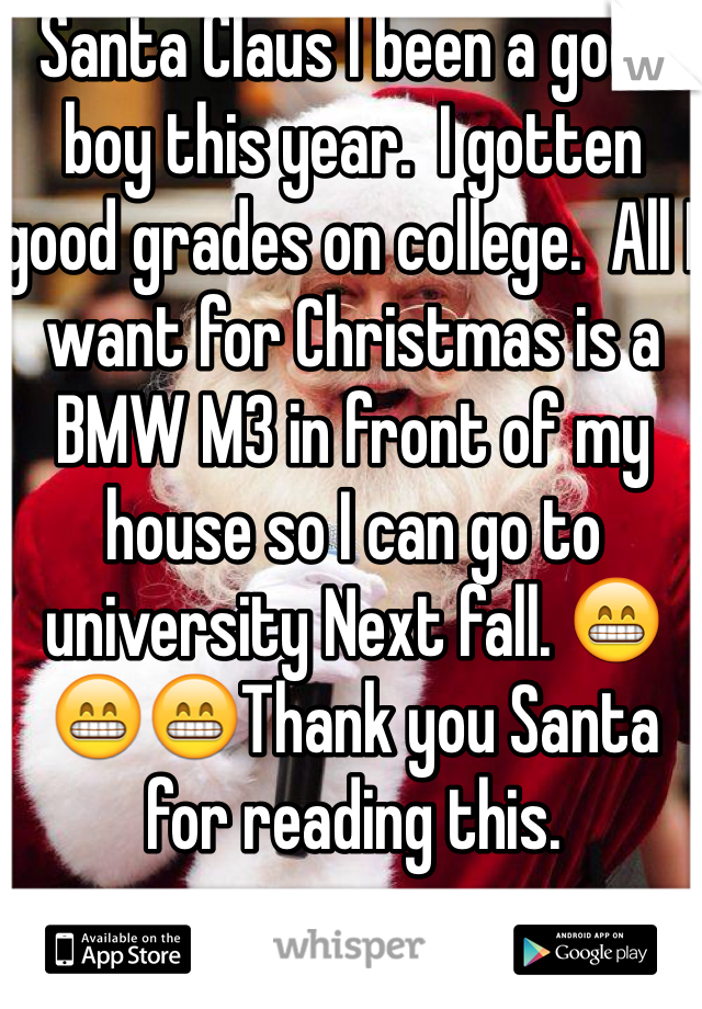 Santa Claus I been a good boy this year.  I gotten good grades on college.  All I want for Christmas is a BMW M3 in front of my house so I can go to university Next fall. 😁😁😁Thank you Santa for reading this. 