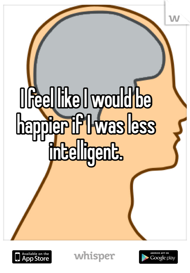 I feel like I would be happier if I was less intelligent.