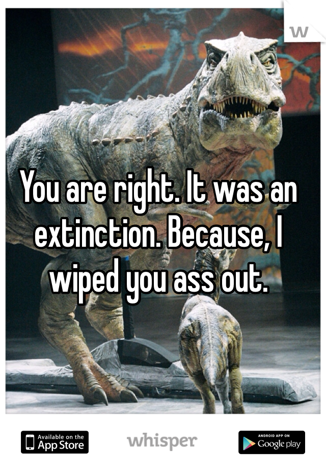 You are right. It was an extinction. Because, I wiped you ass out.