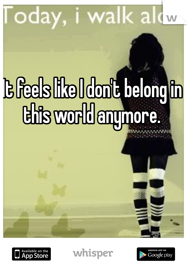 It feels like I don't belong in this world anymore.