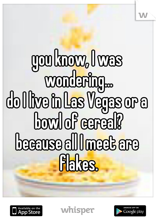 you know, I was wondering...
do I live in Las Vegas or a bowl of cereal?
because all I meet are flakes.