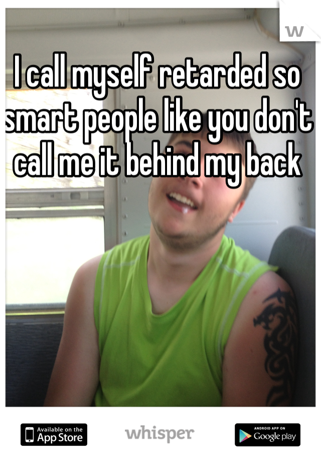 I call myself retarded so smart people like you don't call me it behind my back