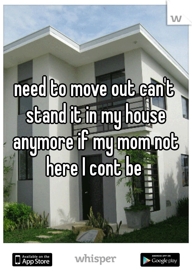 need to move out can't stand it in my house anymore if my mom not here I cont be 