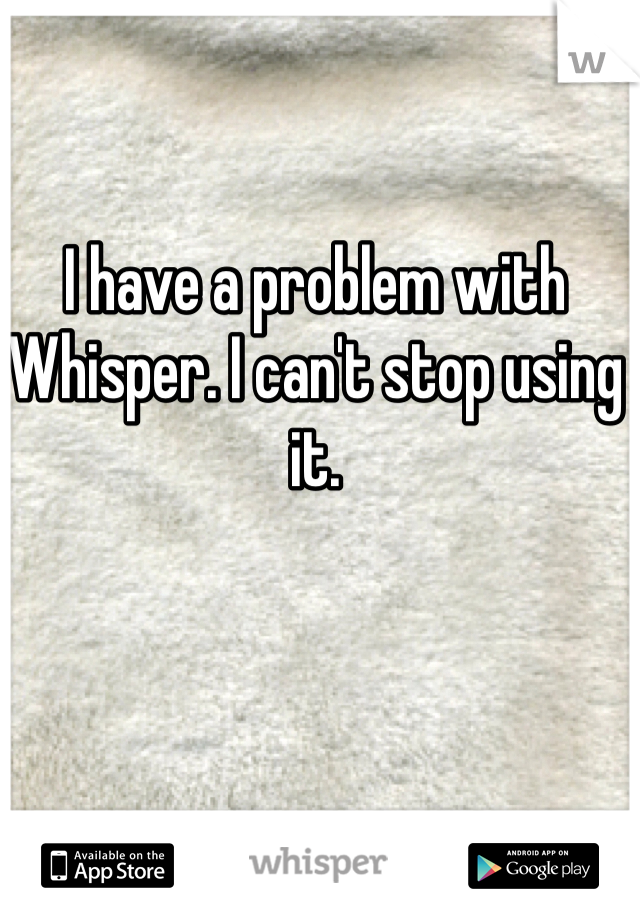 I have a problem with Whisper. I can't stop using it. 