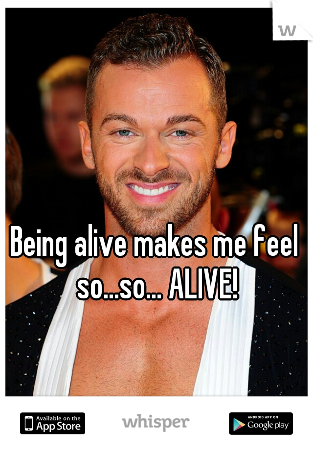 Being alive makes me feel so...so... ALIVE!