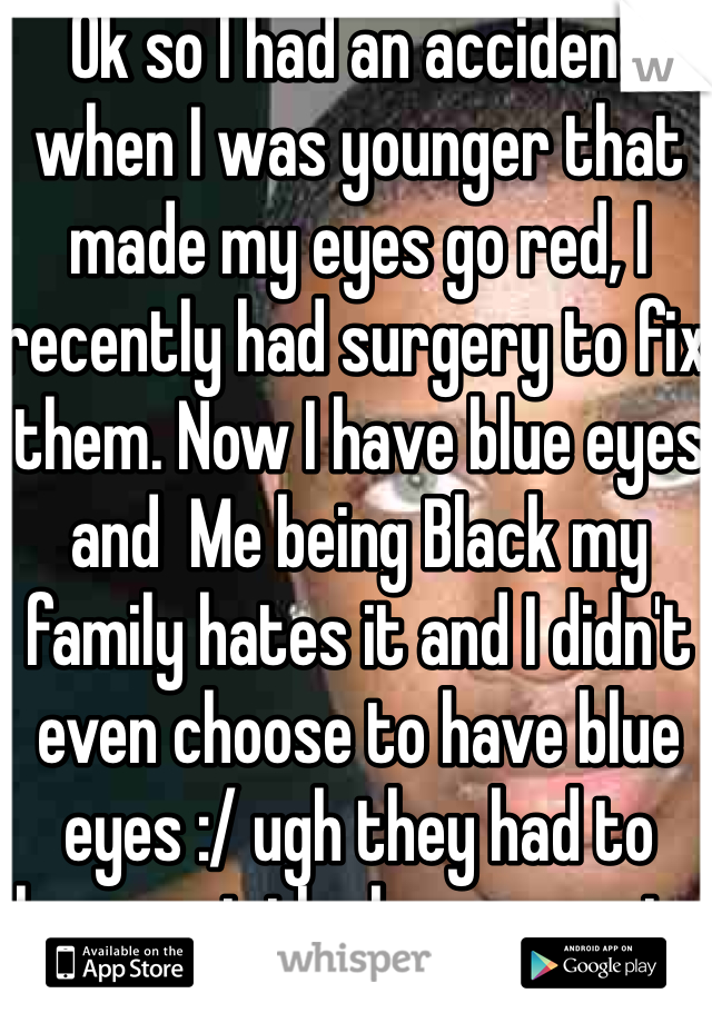 Ok so I had an accident when I was younger that made my eyes go red, I recently had surgery to fix them. Now I have blue eyes and  Me being Black my family hates it and I didn't even choose to have blue eyes :/ ugh they had to laser out the brown parts 