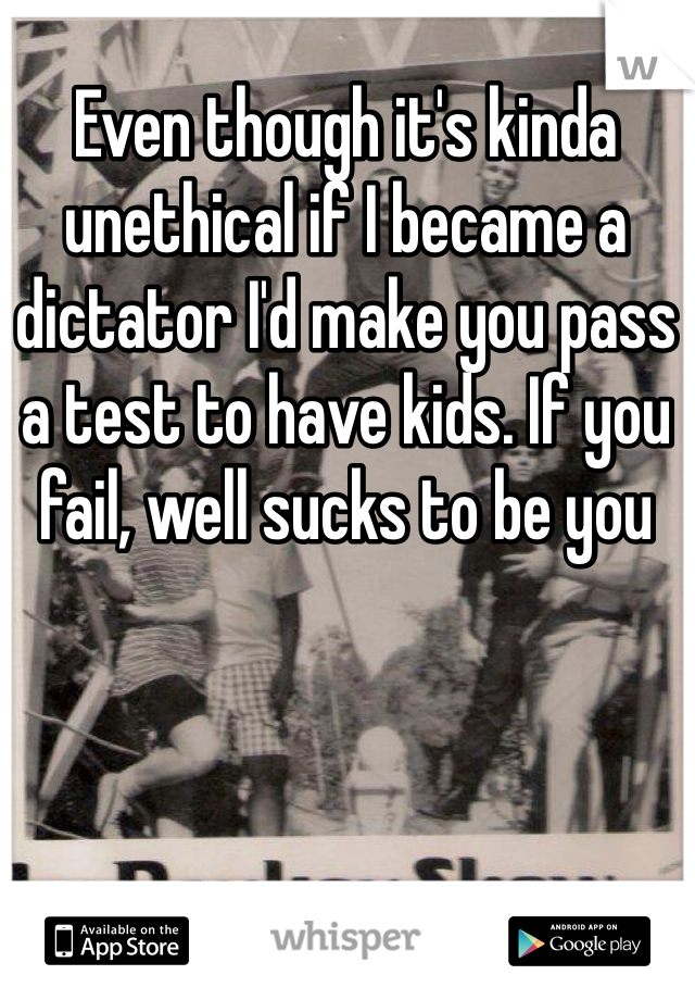 Even though it's kinda unethical if I became a dictator I'd make you pass a test to have kids. If you fail, well sucks to be you