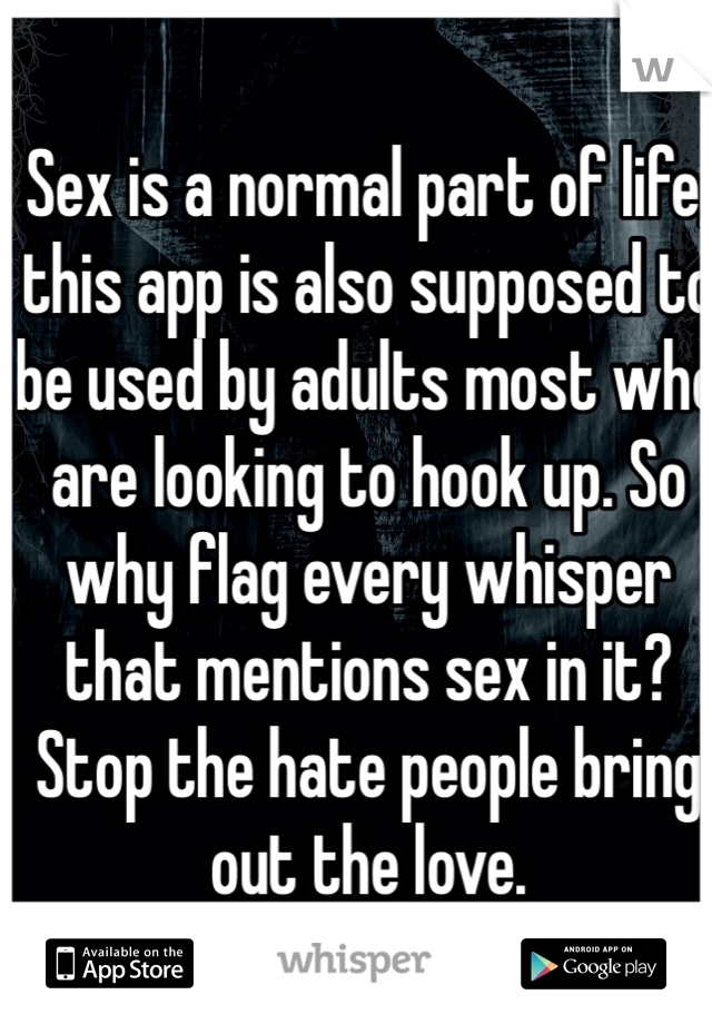 Sex is a normal part of life, this app is also supposed to be used by adults most who are looking to hook up. So why flag every whisper that mentions sex in it? Stop the hate people bring out the love.