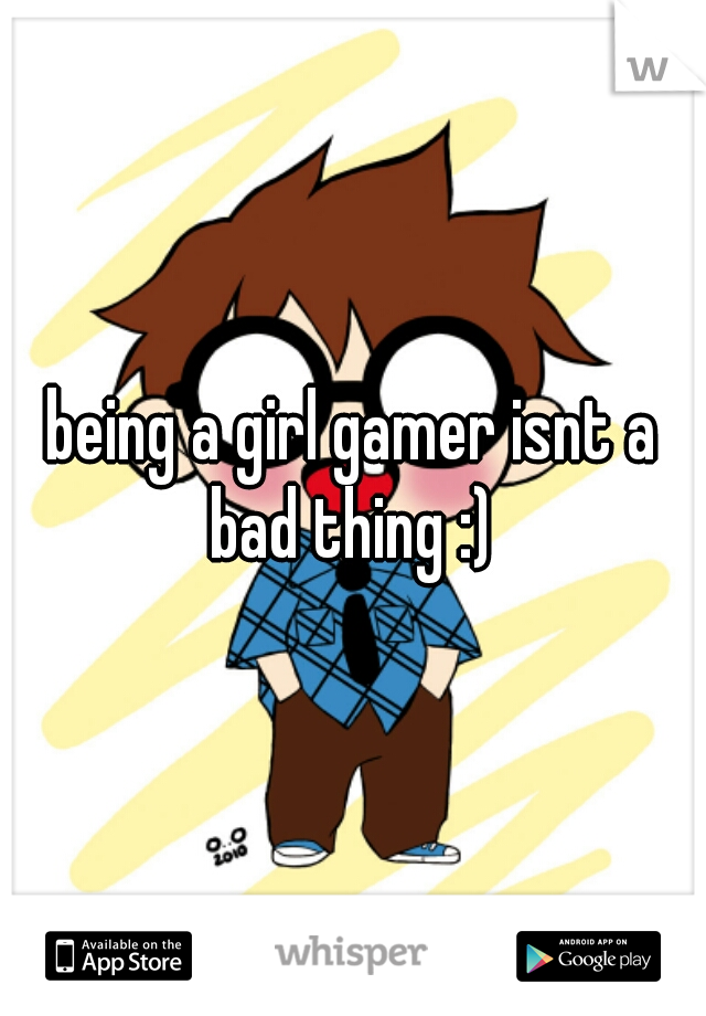 being a girl gamer isnt a bad thing :) 