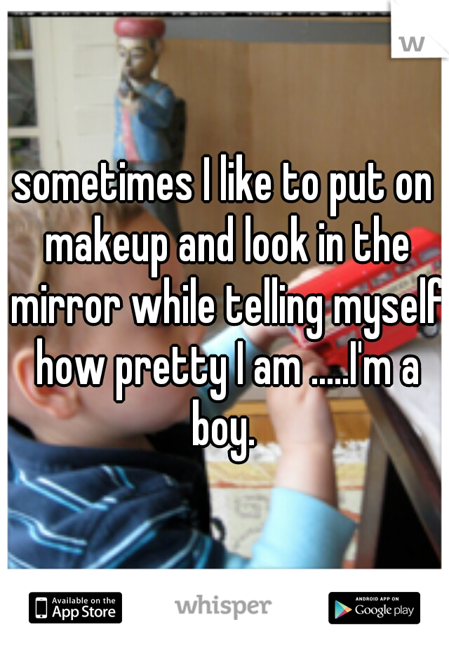 sometimes I like to put on makeup and look in the mirror while telling myself how pretty I am .....I'm a boy. 