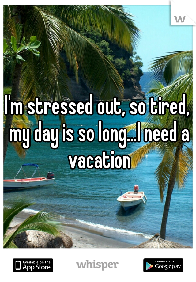 I'm stressed out, so tired, my day is so long...I need a vacation