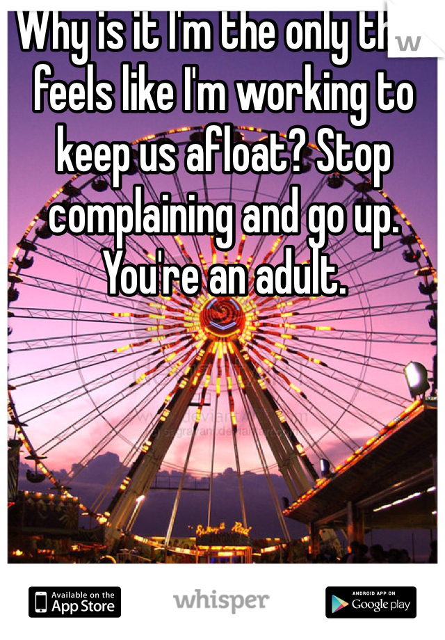 Why is it I'm the only that feels like I'm working to keep us afloat? Stop complaining and go up. You're an adult.