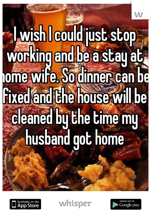 I wish I could just stop working and be a stay at home wife. So dinner can be fixed and the house will be cleaned by the time my husband got home