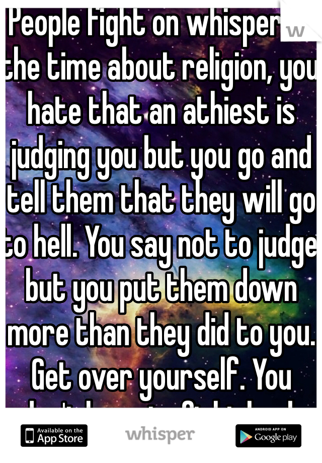 People fight on whisper all the time about religion, you hate that an athiest is judging you but you go and tell them that they will go to hell. You say not to judge but you put them down more than they did to you. Get over yourself. You don't have to fight back 24/7
