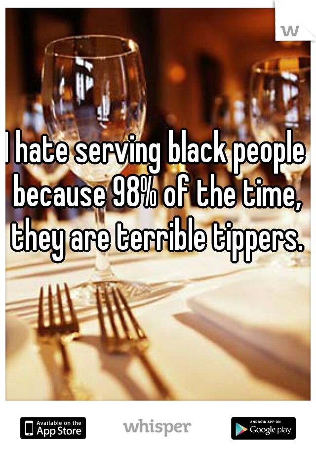 I hate serving black people because 98% of the time, they are terrible tippers.